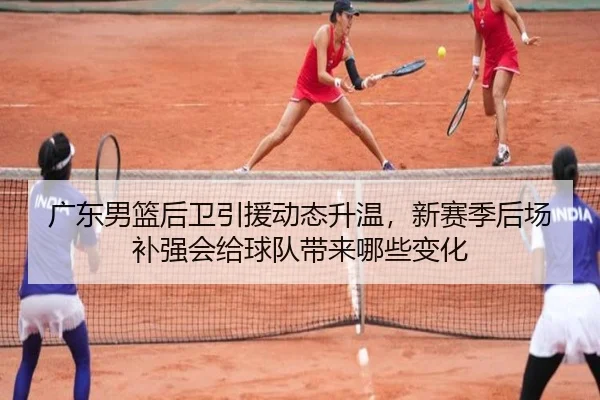 广东男篮后卫引援动态升温，新赛季后场补强会给球队带来哪些变化 | DouYu